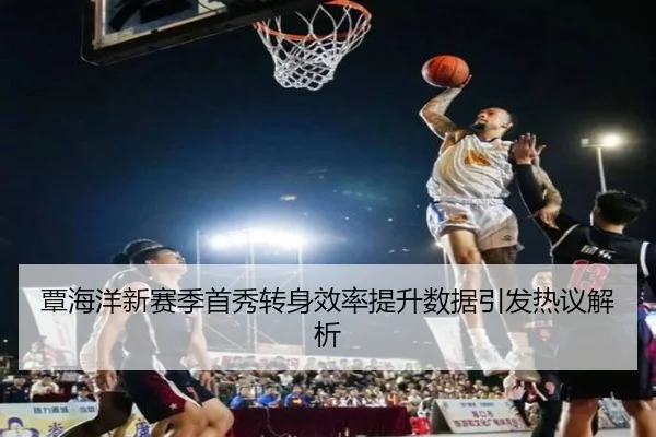 覃海洋新赛季首秀转身效率提升数据引发热议解析 | LIFASPORTS